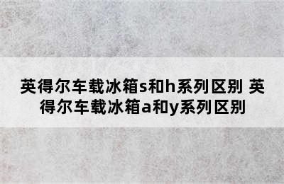 英得尔车载冰箱s和h系列区别 英得尔车载冰箱a和y系列区别